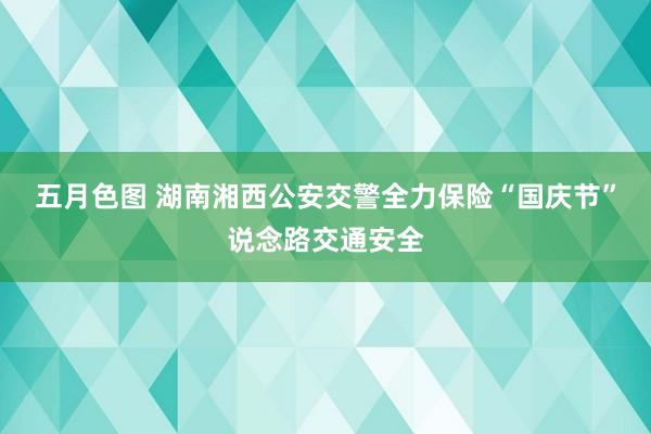 五月色图 湖南湘西公安交警全力保险“国庆节”说念路交通安全