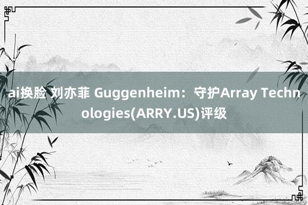 ai换脸 刘亦菲 Guggenheim：守护Array Technologies(ARRY.US)评