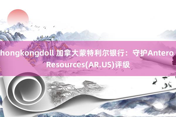 hongkongdoll 加拿大蒙特利尔银行：守护Antero Resources(AR.US)评级