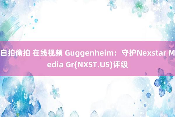 自拍偷拍 在线视频 Guggenheim：守护Nexstar Media Gr(NXST.US)评级