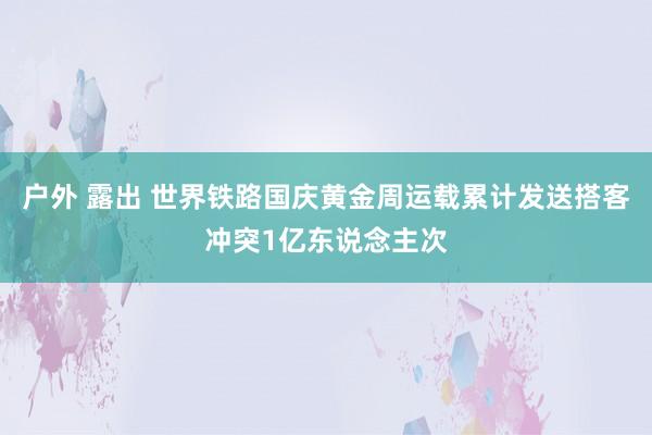 户外 露出 世界铁路国庆黄金周运载累计发送搭客冲突1亿东说念主次