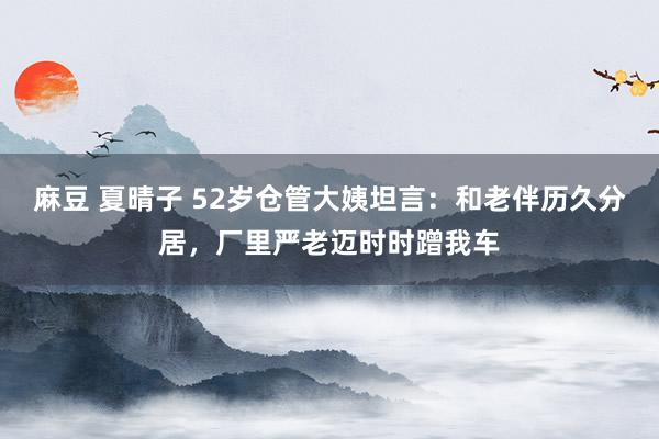 麻豆 夏晴子 52岁仓管大姨坦言：和老伴历久分居，厂里严老迈时时蹭我车