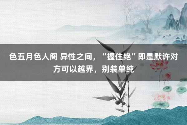 色五月色人阁 异性之间，“握住绝”即是默许对方可以越界，别装单纯