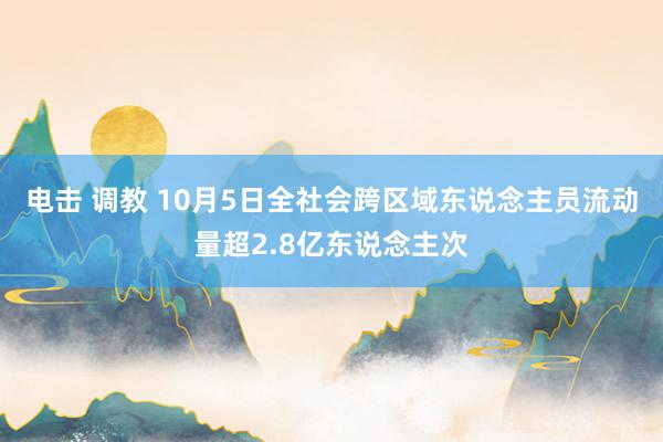 电击 调教 10月5日全社会跨区域东说念主员流动量超2.8亿东说念主次