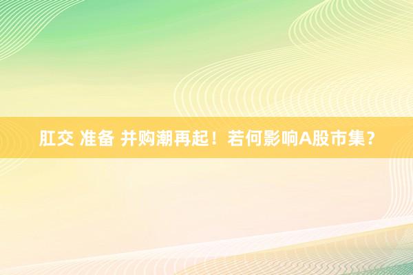 肛交 准备 并购潮再起！若何影响A股市集？