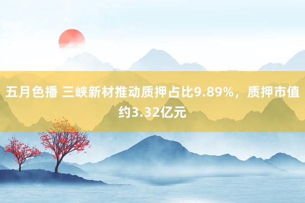 五月色播 三峡新材推动质押占比9.89%，质押市值约3.32亿元