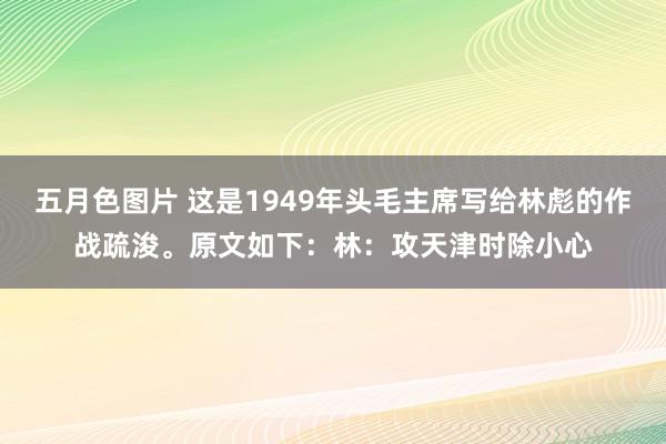 五月色图片 这是1949年头毛主席写给林彪的作战疏浚。原文如下：林：攻天津时除小心