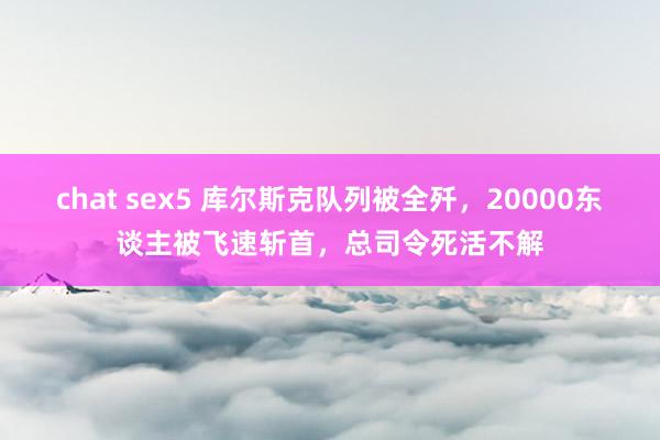 chat sex5 库尔斯克队列被全歼，20000东谈主被飞速斩首，总司令死活不解