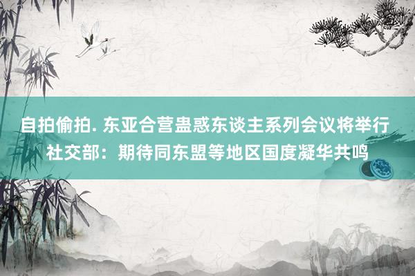 自拍偷拍. 东亚合营蛊惑东谈主系列会议将举行 社交部：期待同东盟等地区国度凝华共鸣