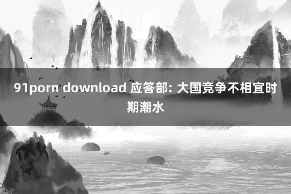 91porn download 应答部: 大国竞争不相宜时期潮水