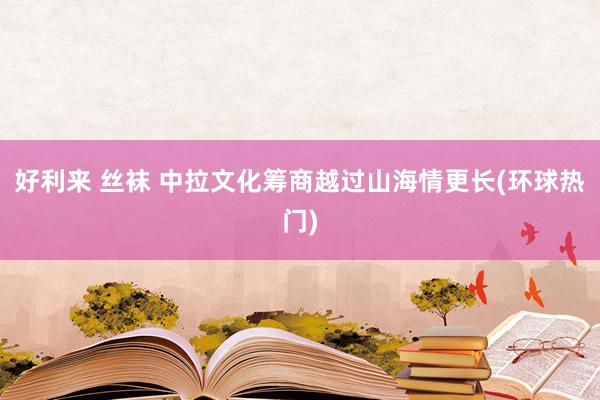 好利来 丝袜 中拉文化筹商越过山海情更长(环球热门)