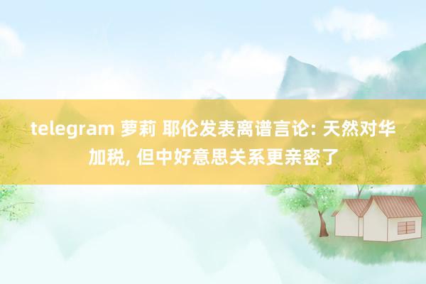 telegram 萝莉 耶伦发表离谱言论: 天然对华加税, 但中好意思关系更亲密了