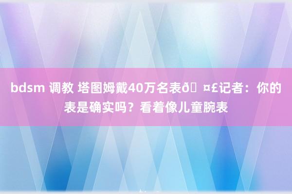 bdsm 调教 塔图姆戴40万名表🤣记者：你的表是确实吗？看着像儿童腕表