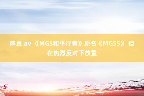 麻豆 av 《MGS和平行者》原名《MGS5》 但在热烈反对下放置