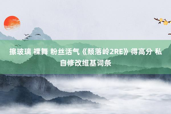 擦玻璃 裸舞 粉丝活气《颓落岭2RE》得高分 私自修改维基词条