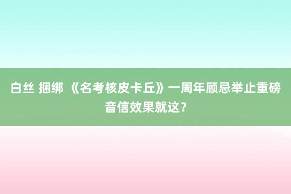 白丝 捆绑 《名考核皮卡丘》一周年顾忌举止重磅音信效果就这？