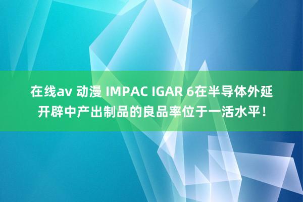 在线av 动漫 IMPAC IGAR 6在半导体外延开辟中产出制品的良品率位于一活水平！