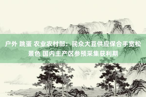 户外 跳蛋 农业农村部：民众大豆供应保合手宽松景色 国内主产区参预采集获利期