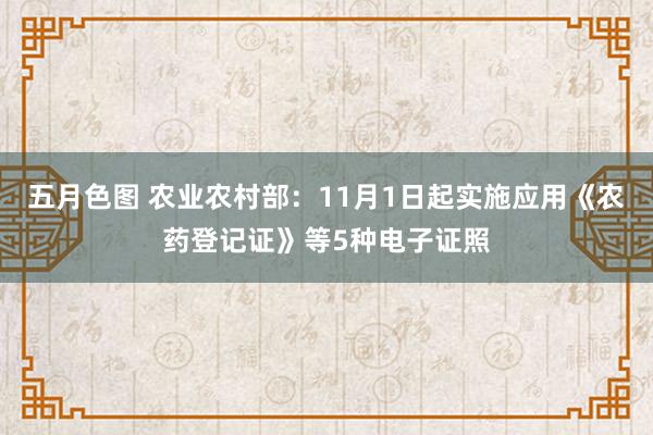 五月色图 农业农村部：11月1日起实施应用《农药登记证》等5种电子证照