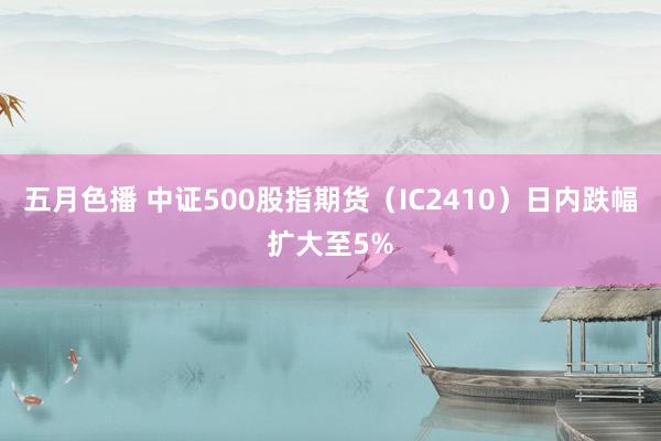 五月色播 中证500股指期货（IC2410）日内跌幅扩大至5%