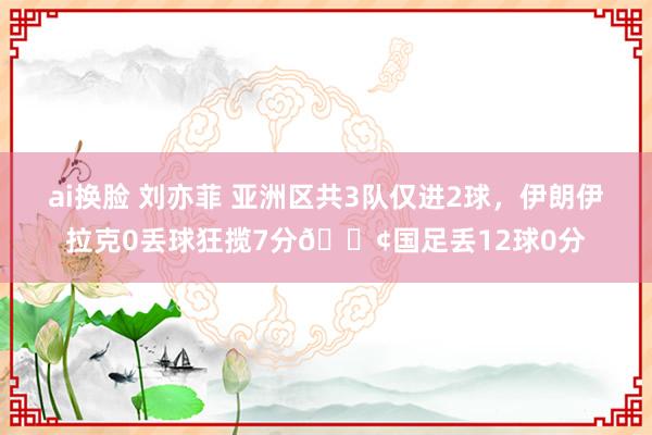 ai换脸 刘亦菲 亚洲区共3队仅进2球，伊朗伊拉克0丢球狂揽7分😢国足丢12球0分