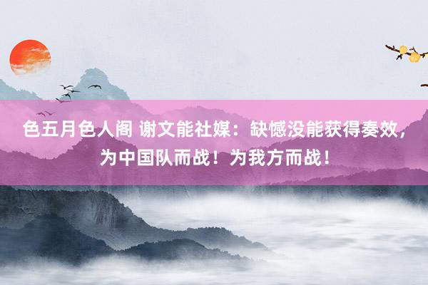 色五月色人阁 谢文能社媒：缺憾没能获得奏效，为中国队而战！为我方而战！