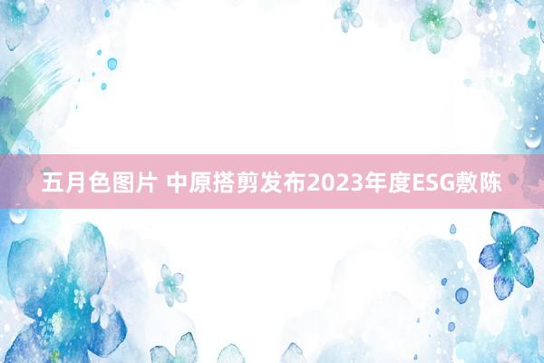 五月色图片 中原搭剪发布2023年度ESG敷陈