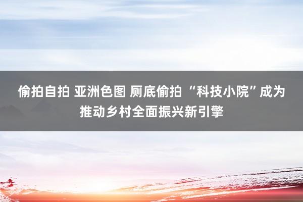 偷拍自拍 亚洲色图 厕底偷拍 “科技小院”成为推动乡村全面振兴新引擎