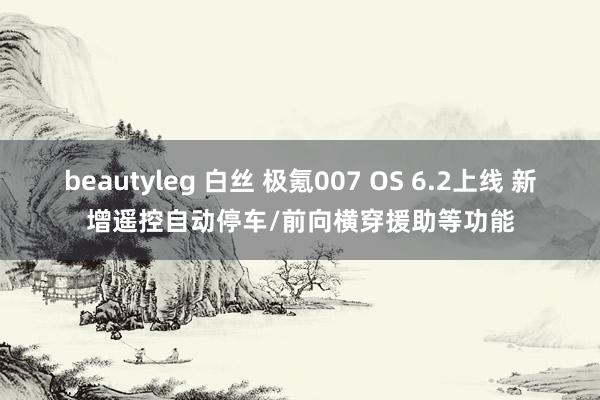 beautyleg 白丝 极氪007 OS 6.2上线 新增遥控自动停车/前向横穿援助等功能