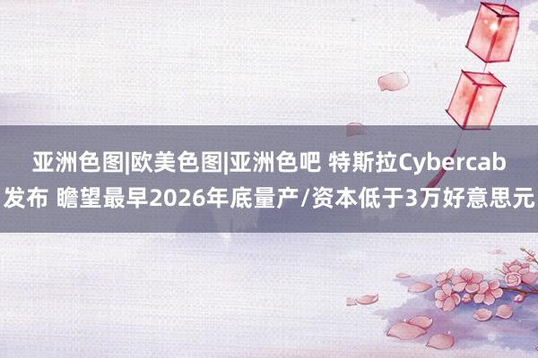 亚洲色图|欧美色图|亚洲色吧 特斯拉Cybercab发布 瞻望最早2026年底量产/资本低于3万好意