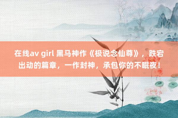 在线av girl 黑马神作《极说念仙尊》，跌宕出动的篇章，一作封神，承包你的不眠夜！