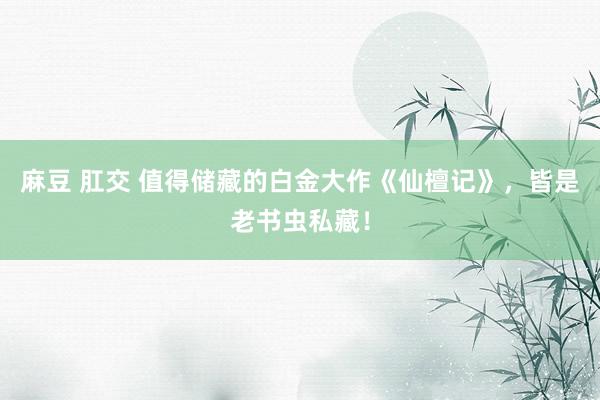 麻豆 肛交 值得储藏的白金大作《仙檀记》，皆是老书虫私藏！