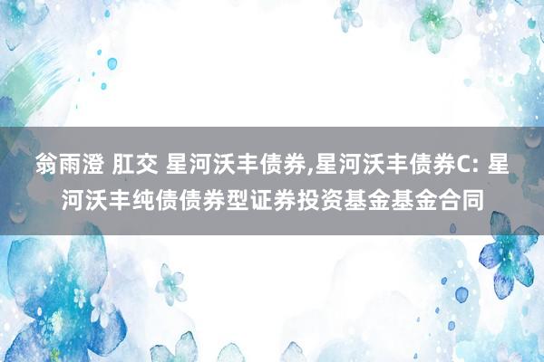 翁雨澄 肛交 星河沃丰债券,星河沃丰债券C: 星河沃丰纯债债券型证券投资基金基金合同