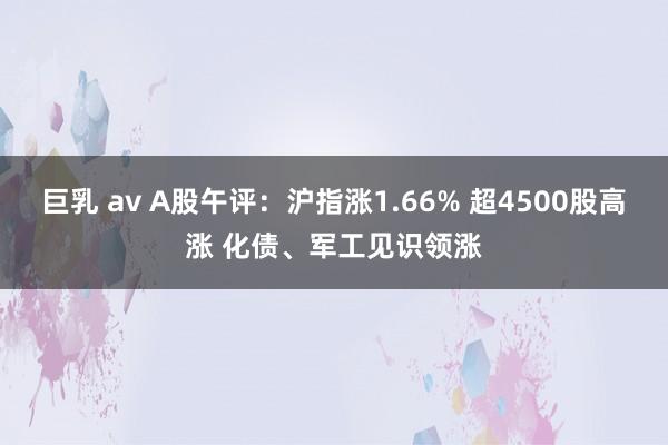 巨乳 av A股午评：沪指涨1.66% 超4500股高涨 化债、军工见识领涨