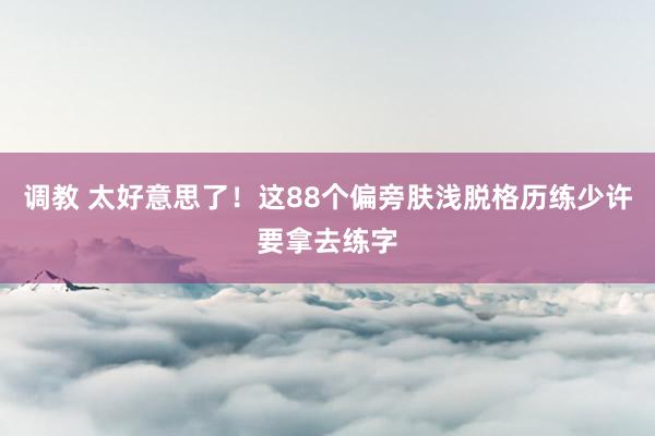 调教 太好意思了！这88个偏旁肤浅脱格历练少许要拿去练字