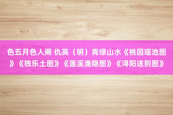 色五月色人阁 仇英（明）青绿山水《桃园瑶池图》《独乐土图》《莲溪渔隐图》《浔阳送别图》