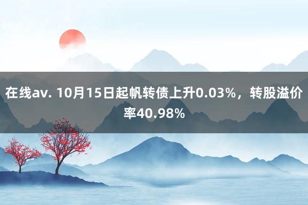 在线av. 10月15日起帆转债上升0.03%，转股溢价率40.98%