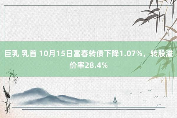 巨乳 乳首 10月15日富春转债下降1.07%，转股溢价率28.4%