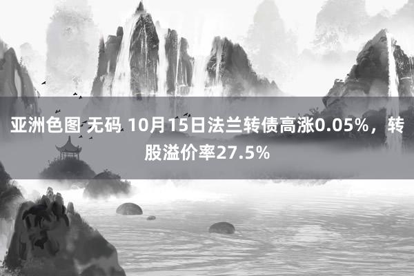 亚洲色图 无码 10月15日法兰转债高涨0.05%，转股溢价率27.5%