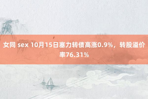 女同 sex 10月15日塞力转债高涨0.9%，转股溢价率76.31%