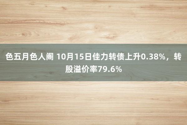 色五月色人阁 10月15日佳力转债上升0.38%，转股溢价率79.6%