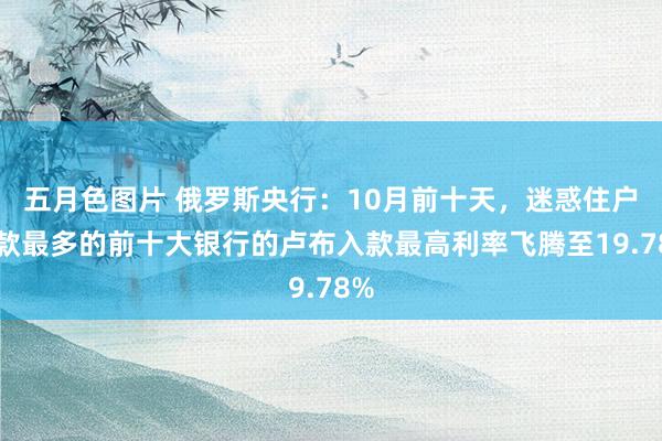 五月色图片 俄罗斯央行：10月前十天，迷惑住户入款最多的前十大银行的卢布入款最高利率飞腾至19.78