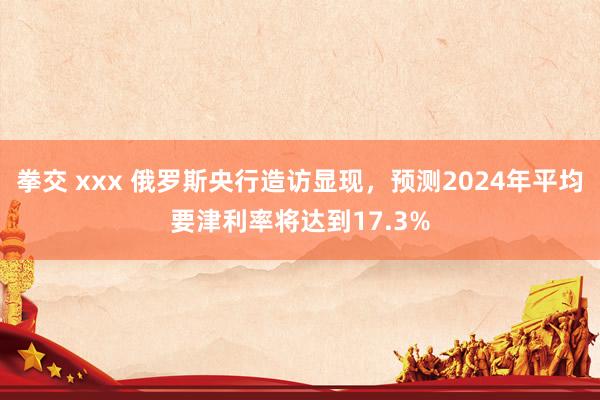 拳交 xxx 俄罗斯央行造访显现，预测2024年平均要津利率将达到17.3%