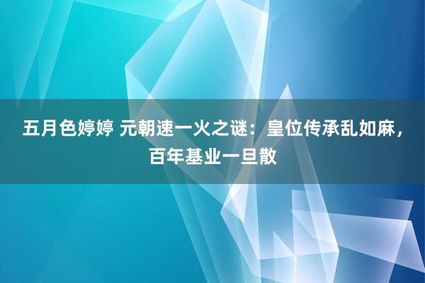 五月色婷婷 元朝速一火之谜：皇位传承乱如麻，百年基业一旦散