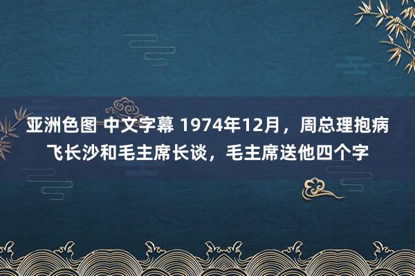 亚洲色图 中文字幕 1974年12月，周总理抱病飞长沙和毛主席长谈，毛主席送他四个字