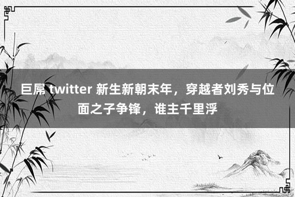 巨屌 twitter 新生新朝末年，穿越者刘秀与位面之子争锋，谁主千里浮