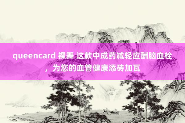 queencard 裸舞 这款中成药减轻应酬脑血栓，为您的血管健康添砖加瓦