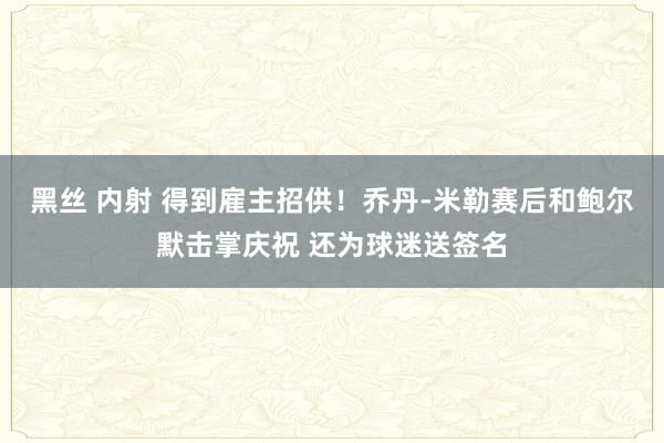 黑丝 内射 得到雇主招供！乔丹-米勒赛后和鲍尔默击掌庆祝 还为球迷送签名