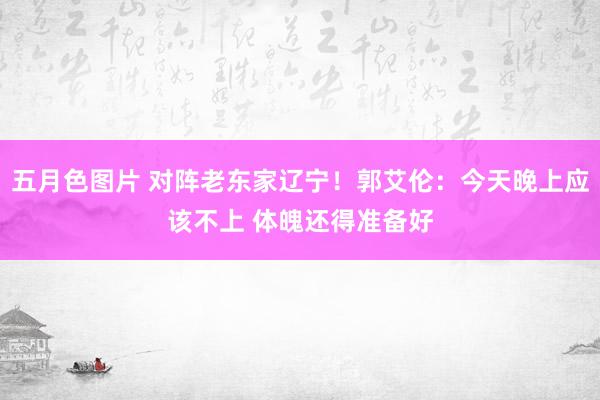 五月色图片 对阵老东家辽宁！郭艾伦：今天晚上应该不上 体魄还得准备好