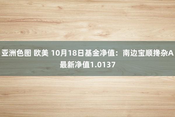 亚洲色图 欧美 10月18日基金净值：南边宝顺搀杂A最新净值1.0137